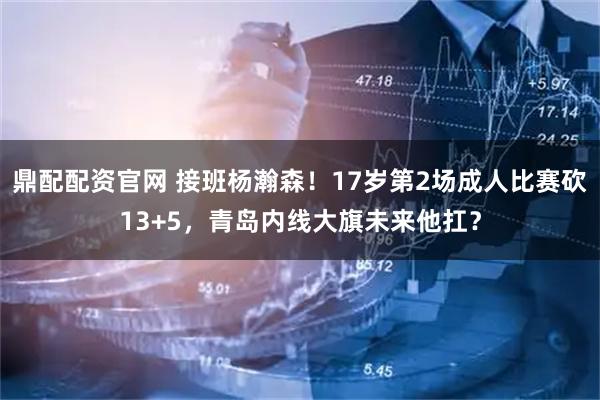 鼎配配资官网 接班杨瀚森！17岁第2场成人比赛砍13+5，青岛内线大旗未来他扛？