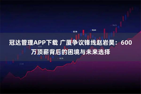 冠达管理APP下载 广厦争议锋线赵岩昊：600万顶薪背后的困境与未来选择