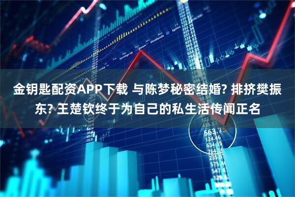 金钥匙配资APP下载 与陈梦秘密结婚? 排挤樊振东? 王楚钦终于为自己的私生活传闻正名