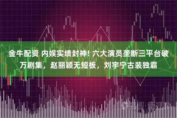 金牛配资 内娱实绩封神! 六大演员垄断三平台破万剧集,赵丽颖无短板,刘宇宁古装独霸