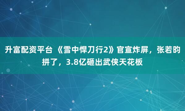 升富配资平台 《雪中悍刀行2》官宣炸屏，张若昀拼了，3.8亿砸出武侠天花板