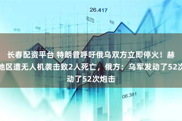 长春配资平台 特朗普呼吁俄乌双方立即停火！赫尔松地区遭无人机袭击致2人死亡，俄方：乌军发动了52次炮击