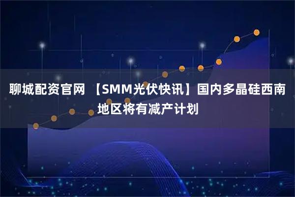 聊城配资官网 【SMM光伏快讯】国内多晶硅西南地区将有减产计划