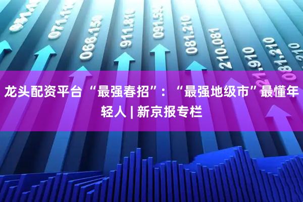 龙头配资平台 “最强春招”：“最强地级市”最懂年轻人 | 新京报专栏