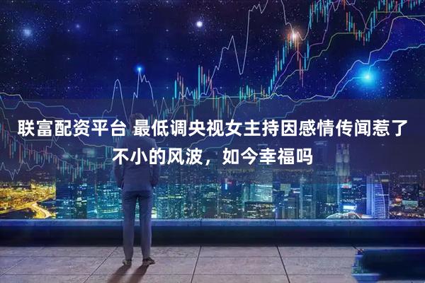 联富配资平台 最低调央视女主持因感情传闻惹了不小的风波，如今幸福吗