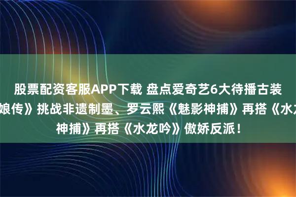 股票配资客服APP下载 盘点爱奇艺6大待播古装大戏！杨紫《祯娘传》挑战非遗制墨、罗云熙《魅影神捕》再搭《水龙吟》傲娇反派！