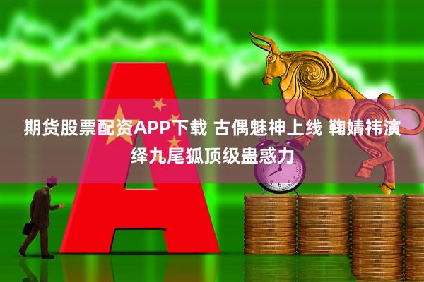 期货股票配资APP下载 古偶魅神上线 鞠婧祎演绎九尾狐顶级蛊惑力