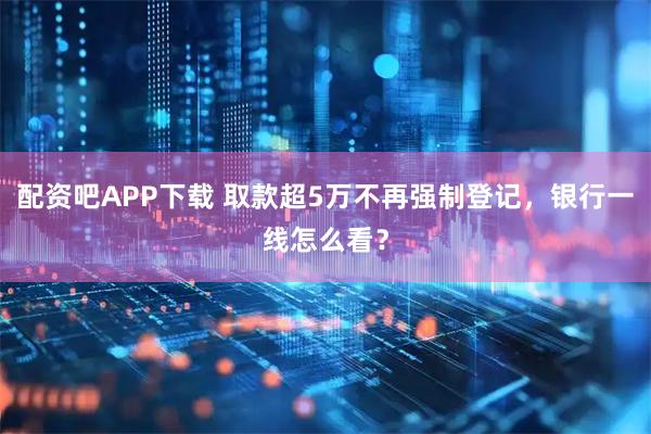 配资吧APP下载 取款超5万不再强制登记,银行一线怎么看?