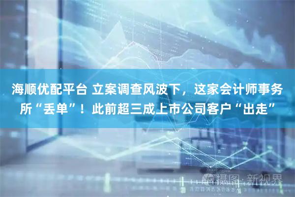 海顺优配平台 立案调查风波下，这家会计师事务所“丢单”！此前超三成上市公司客户“出走”