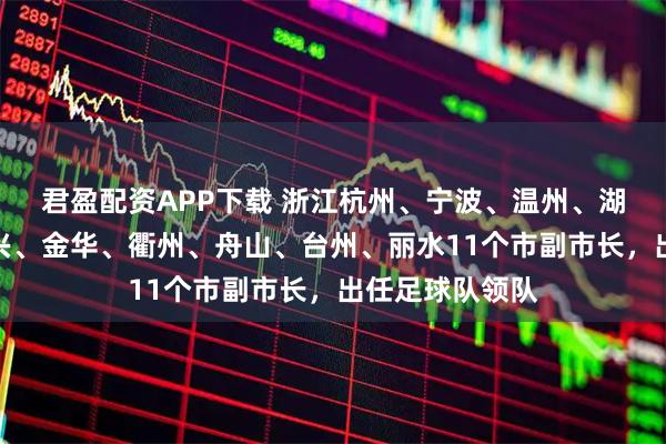 君盈配资APP下载 浙江杭州、宁波、温州、湖州、嘉兴、绍兴、金华、衢州、舟山、台州、丽水11个市副市长，出任足球队领队