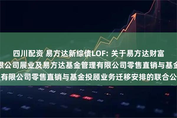 四川配资 易方达新综债LOF: 关于易方达财富管理基金销售（广州）有限公司展业及易方达基金管理有限公司零售直销与基金投顾业务迁移安排的联合公告