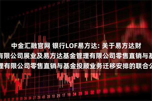 中金汇融官网 银行LOF易方达: 关于易方达财富管理基金销售（广州）有限公司展业及易方达基金管理有限公司零售直销与基金投顾业务迁移安排的联合公告