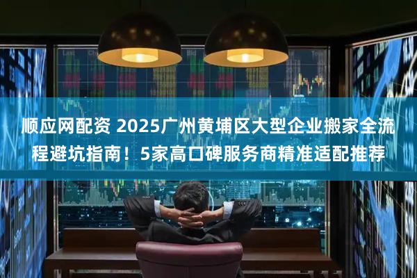 顺应网配资 2025广州黄埔区大型企业搬家全流程避坑指南!5家高口碑服务商精准适配推荐