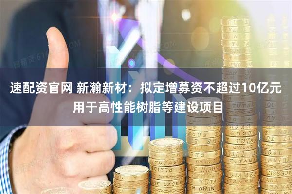 速配资官网 新瀚新材：拟定增募资不超过10亿元 用于高性能树脂等建设项目