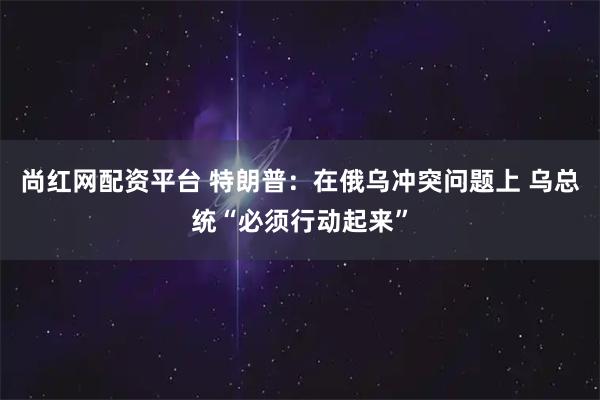 尚红网配资平台 特朗普：在俄乌冲突问题上 乌总统“必须行动起来”