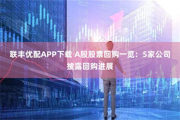 联丰优配APP下载 A股股票回购一览：5家公司披露回购进展