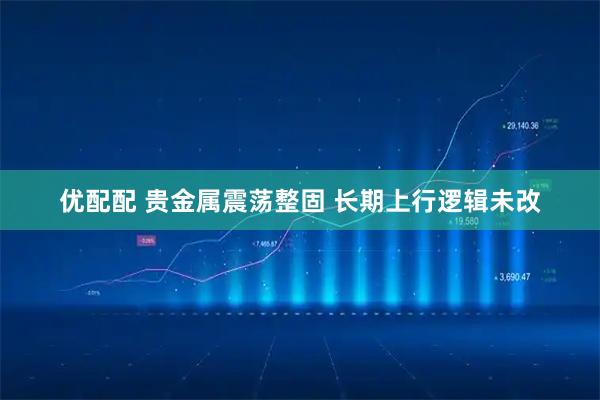 优配配 贵金属震荡整固 长期上行逻辑未改